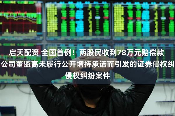 启天配资 全国首例！两股民收到78万元赔偿款 系上市公司董监高未履行公开增持承诺而引发的证券侵权纠纷案件