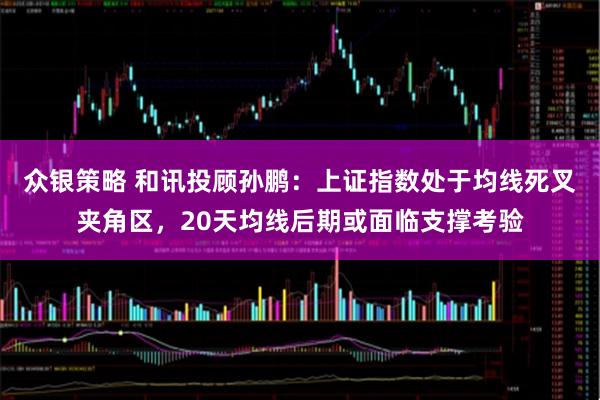 众银策略 和讯投顾孙鹏：上证指数处于均线死叉夹角区，20天均线后期或面临支撑考验