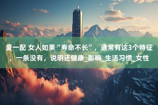 爱一配 女人如果“寿命不长”，通常有这3个特征，一条没有，说明还健康_影响_生活习惯_女性