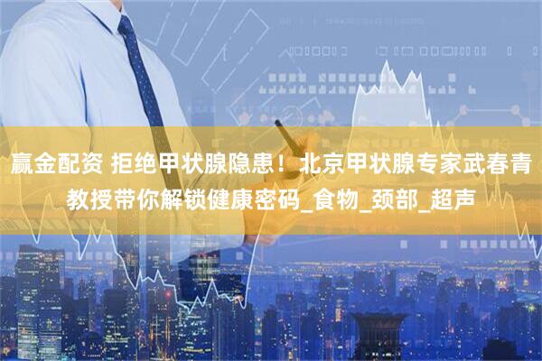 赢金配资 拒绝甲状腺隐患！北京甲状腺专家武春青教授带你解锁健康密码_食物_颈部_超声