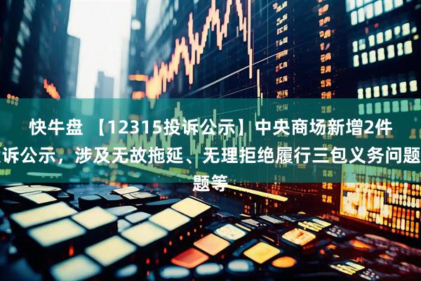 快牛盘 【12315投诉公示】中央商场新增2件投诉公示，涉及无故拖延、无理拒绝履行三包义务问题等