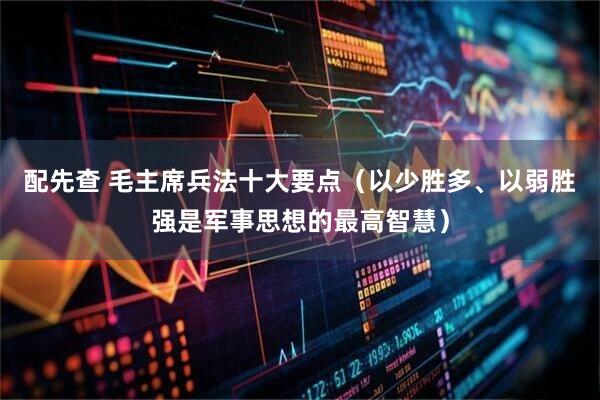 配先查 毛主席兵法十大要点（以少胜多、以弱胜强是军事思想的最高智慧）