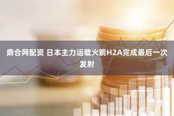 鼎合网配资 日本主力运载火箭H2A完成最后一次发射