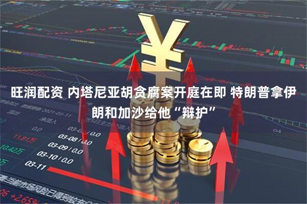 旺润配资 内塔尼亚胡贪腐案开庭在即 特朗普拿伊朗和加沙给他“辩护”