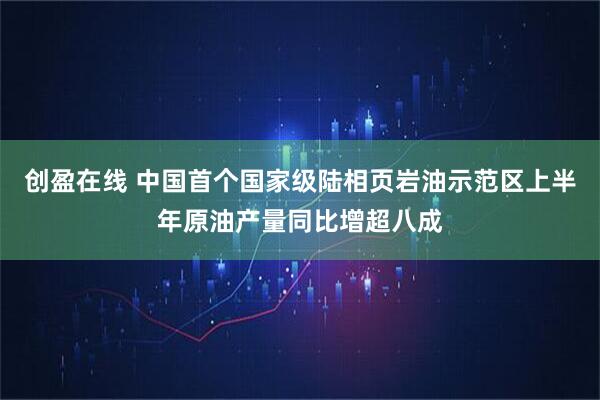 创盈在线 中国首个国家级陆相页岩油示范区上半年原油产量同比增超八成