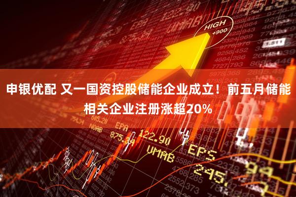 申银优配 又一国资控股储能企业成立！前五月储能相关企业注册涨超20%