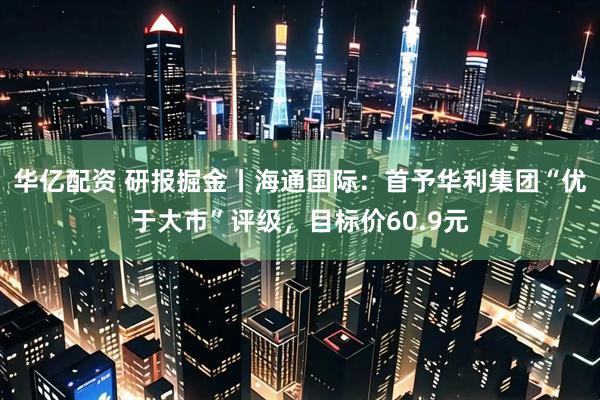 华亿配资 研报掘金丨海通国际：首予华利集团“优于大市”评级，目标价60.9元