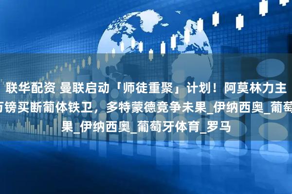 联华配资 曼联启动「师徒重聚」计划！阿莫林力主租借+3450万镑买断葡体铁卫，多特蒙德竞争未果_伊纳西奥_葡萄牙体育_罗马