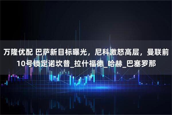 万隆优配 巴萨新目标曝光，尼科激怒高层，曼联前10号锁定诺坎普_拉什福德_哈赫_巴塞罗那