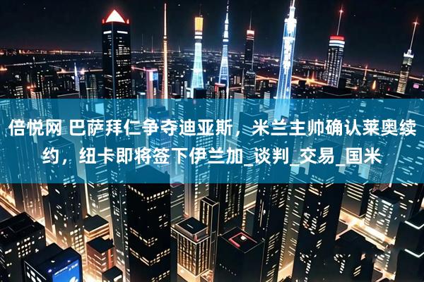 倍悦网 巴萨拜仁争夺迪亚斯，米兰主帅确认莱奥续约，纽卡即将签下伊兰加_谈判_交易_国米