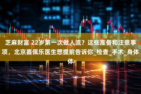 芝麻财富 22岁第一次做人流？这些准备和注意事项，北京嘉佩乐医生想提前告诉你_检查_手术_身体