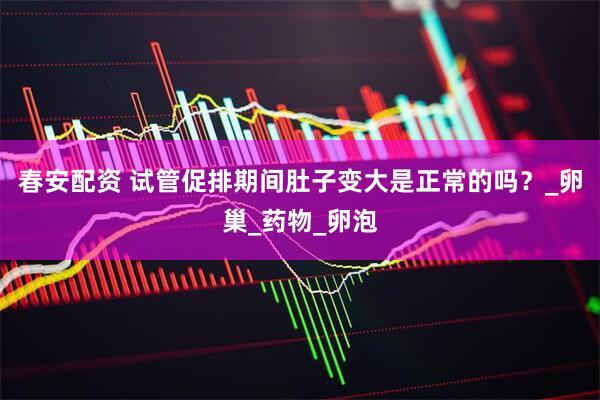 春安配资 试管促排期间肚子变大是正常的吗？_卵巢_药物_卵泡