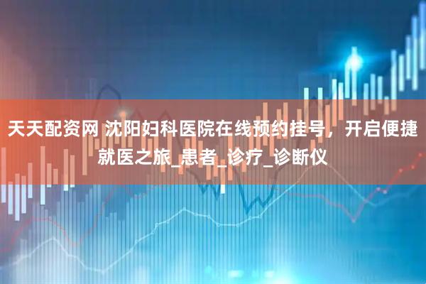 天天配资网 沈阳妇科医院在线预约挂号，开启便捷就医之旅_患者_诊疗_诊断仪