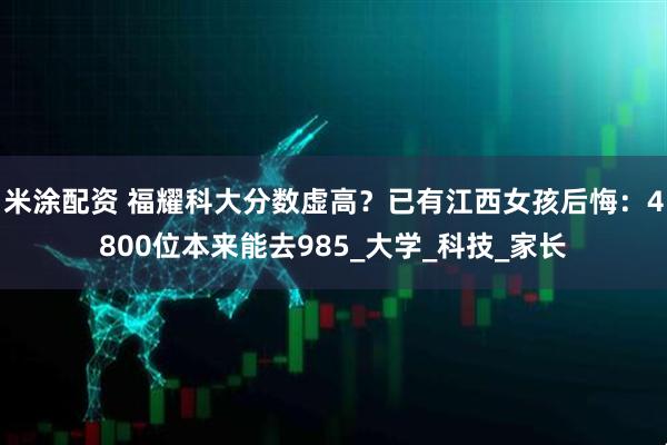 米涂配资 福耀科大分数虚高？已有江西女孩后悔：4800位本来能去985_大学_科技_家长
