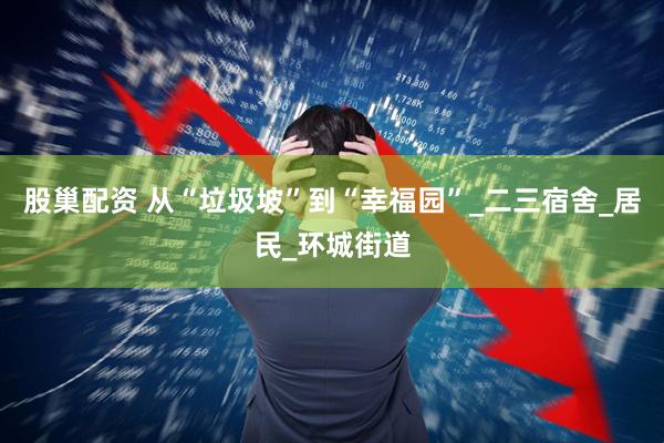 股巢配资 从“垃圾坡”到“幸福园”_二三宿舍_居民_环城街道