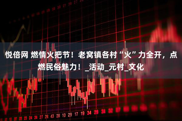 悦倍网 燃情火把节！老窝镇各村“火”力全开，点燃民俗魅力！_活动_元村_文化