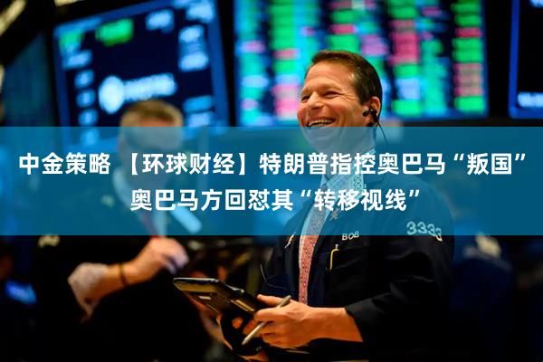 中金策略 【环球财经】特朗普指控奥巴马“叛国” 奥巴马方回怼其“转移视线”