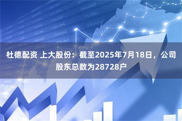 杜德配资 上大股份：截至2025年7月18日，公司股东总数为28728户