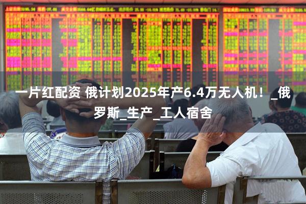 一片红配资 俄计划2025年产6.4万无人机！_俄罗斯_生产_工人宿舍