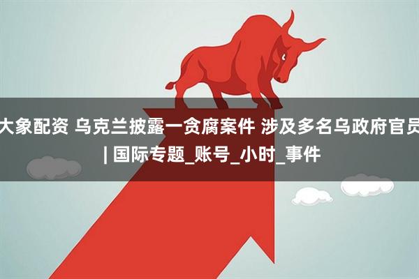 大象配资 乌克兰披露一贪腐案件 涉及多名乌政府官员 | 国际专题_账号_小时_事件