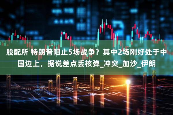 股配所 特朗普阻止5场战争？其中2场刚好处于中国边上，据说差点丢核弹_冲突_加沙_伊朗