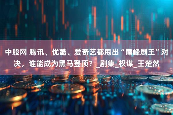 中股网 腾讯、优酷、爱奇艺都甩出“巅峰剧王”对决，谁能成为黑马登顶？_剧集_权谋_王楚然