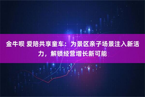 金牛呗 爱陪共享童车：为景区亲子场景注入新活力，解锁经营增长新可能