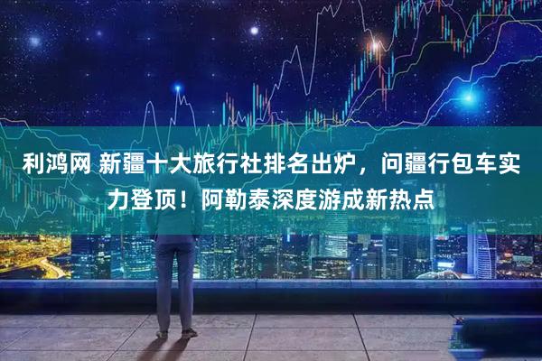 利鸿网 新疆十大旅行社排名出炉，问疆行包车实力登顶！阿勒泰深度游成新热点