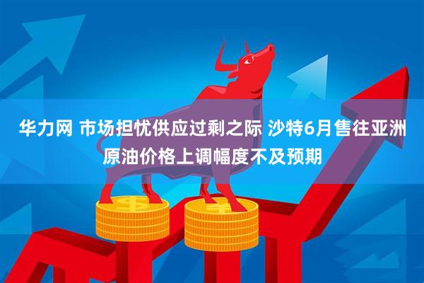 华力网 市场担忧供应过剩之际 沙特6月售往亚洲原油价格上调幅度不及预期