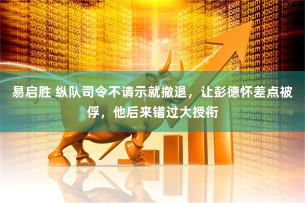 易启胜 纵队司令不请示就撤退，让彭德怀差点被俘，他后来错过大授衔