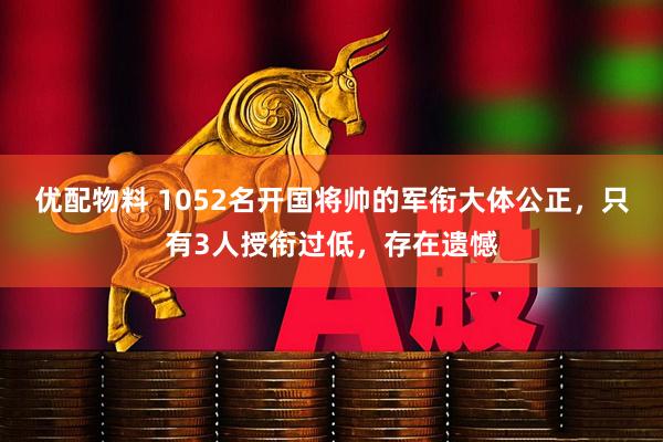 优配物料 1052名开国将帅的军衔大体公正，只有3人授衔过低，存在遗憾