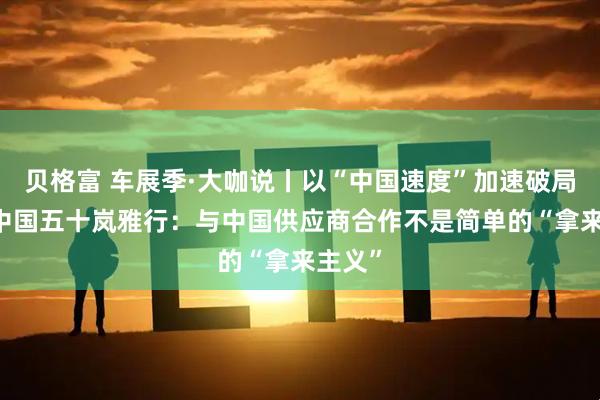 贝格富 车展季·大咖说丨以“中国速度”加速破局 本田中国五十岚雅行：与中国供应商合作不是简单的“拿来主义”