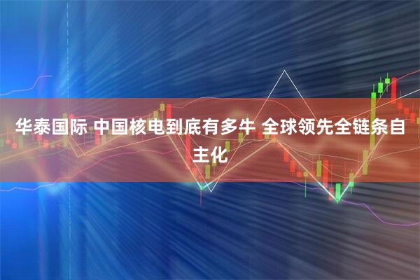 华泰国际 中国核电到底有多牛 全球领先全链条自主化