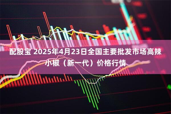 配股宝 2025年4月23日全国主要批发市场高辣小椒（新一代）价格行情