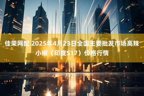佳荣网配 2025年4月23日全国主要批发市场高辣小椒（印度S17）价格行情