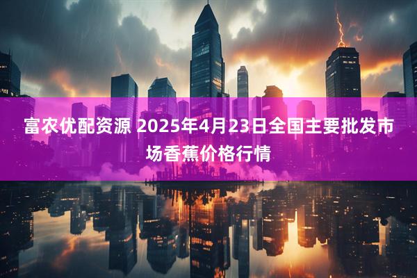 富农优配资源 2025年4月23日全国主要批发市场香蕉价格行情